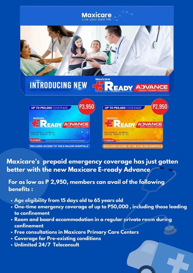 Maxicare EReady Advance (Category: Everything Else Others) located in Quezon City. Submitted by shaunryan21 (Listing ID 1024451702, Image 1). Description: - ER and Confinement of up to 50,000 only one-time use only. - Preexisting conditions are covered - Unlimited Consultation in any of our Primary Care Center - Unlimited Phone Consultation 24/7 Access with Prescription - 50,000 Group Life and Accident Insurance - As low as 2,950 onetime payment 