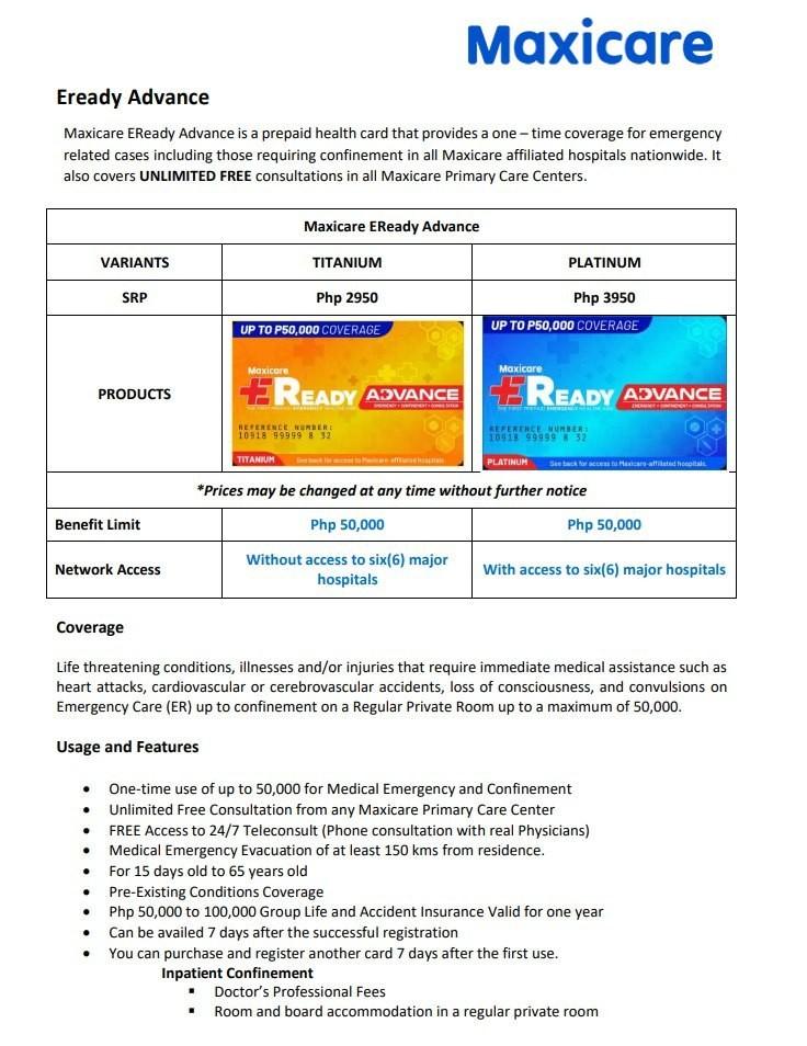 Maxicare EReady Advance (Category: Everything Else Others) located in Quezon City. Submitted by shaunryan21 (Listing ID 1024451702, Image 2). Description: - ER and Confinement of up to 50,000 only one-time use only. - Preexisting conditions are covered - Unlimited Consultation in any of our Primary Care Center - Unlimited Phone Consultation 24/7 Access with Prescription - 50,000 Group Life and Accident Insurance - As low as 2,950 onetime payment 