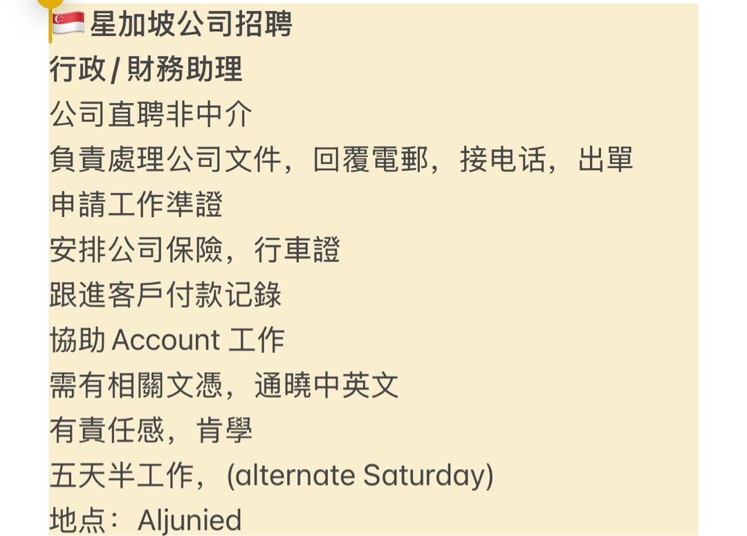 Admin Assistant (Category: Everything Else) located in Singapore. Submitted by mm8887 (Listing ID 1336513187, Image 1). Description: 🇸🇬星加坡公司招聘 行政/ 財務助理 公司直聘非中介 負責處理公司文件，回覆電郵，接电话，出單 申請工作準證 安排公司保險，行車證 跟進客戶付款记錄 協助Account 工作 需有相關文憑，通曉中英文 有責任感，肯學 五天半工作，(alternate Saturday) 地点：Aljunied .