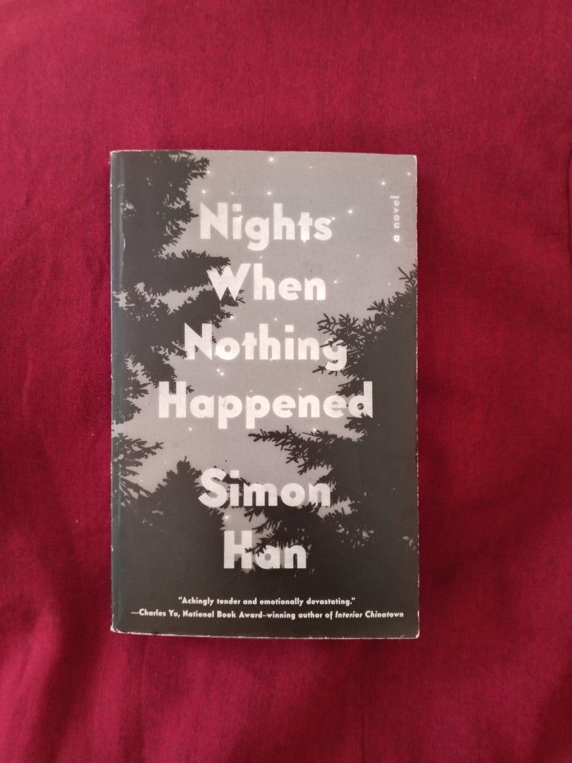 Nights When Nothing Happened by Simon Han Novel (Category: Storybooks) located in Manila. Submitted by benjchpages (Listing ID 1465284252, Image 1). Description: - Title: Nights When Nothing Happened - Author: Simon Han - Format: Paperback - Features: Blurb quote from Charles Yu on the front cover - Condition: Great read, excellent addition for fiction lovers - Reason for selling: Decluttering bookshelf space.