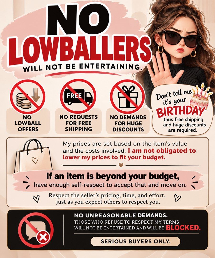 No lowballers (Category: Announcements) located in Las Pinas. Submitted by sherylandmargaux (Listing ID 1470277442, Image 1). Description: PLEASE DON’T EXPECT SPECIAL TREATMENT JUST BECAUSE IT’S YOUR BIRTHDAY. Your birthday does not entitle you to free shipping, huge discounts, or unreasonable price reductions. My prices are set based on the item’s value and the costs involved. I am not obligated to lower my prices to fit your budget. If an item 