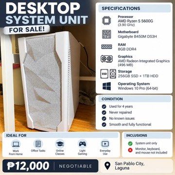 AMD Ryzen 5 5600G Desktop System Unit (Category: Desktops) located in San Pablo. Submitted by jhopia (Listing ID 1471005747, Image 1). Description: - Processor: AMD Ryzen 5 5600G - Motherboard: Gigabyte B450M DS3H - Memory: 8GB DDR4 RAM - Storage: 256GB SSD + 1TB HDD - OS: Windows 10 Pro 64-bit - Condition: 4 years used, never repaired, zero issues - Ideal for: WFH, office work, online classes, and light gaming - Inclusion: System unit only (moni