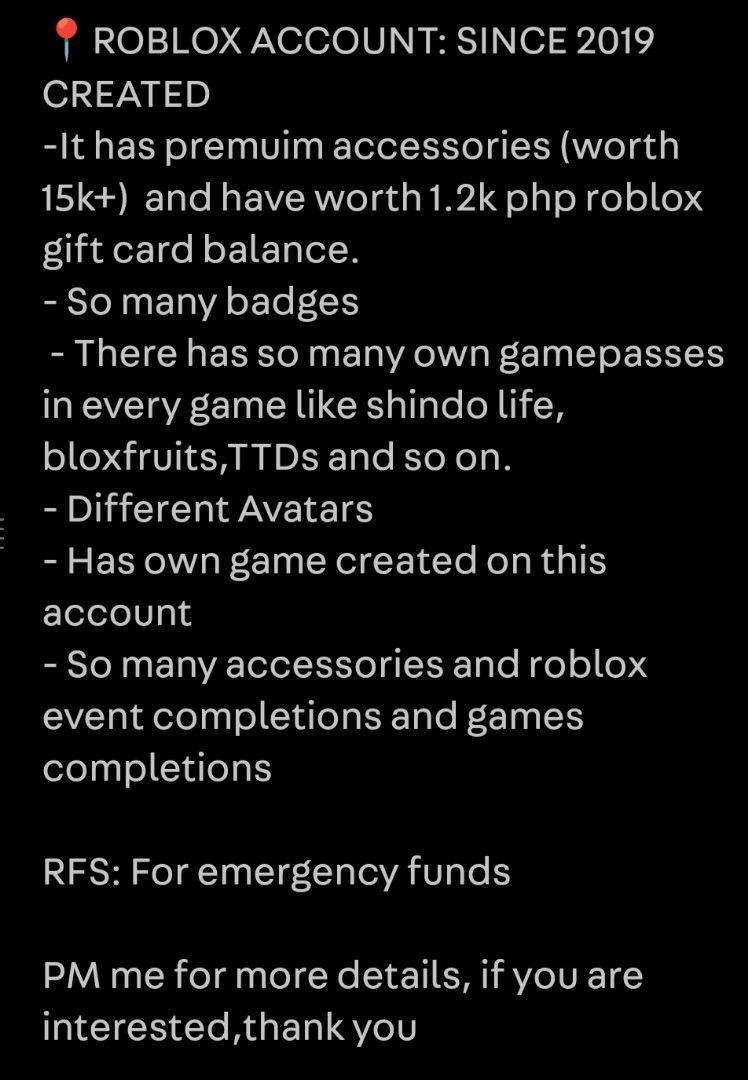 (50% OFF) Roblox Account Since 2019 (Category: Game Gift Cards & Accounts) located in Cavite. Submitted by jp.gitleshop (Listing ID 1432852867, Image 2). Description: - Roblox account from 2019 - Premium accessories worth over 15,000 PHP - 1,200 PHP Roblox gift card balance - Includes gamepasses (Shindo Life, Bloxfruits, etc.) - Many badges and avatars - Own game created. - Event completions and accessories included. - Reason for selling: Emergen