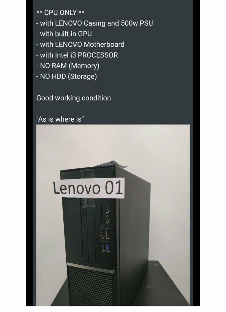 Lenovo Desktop PC with Intel i3 Processor (Category: Desktops) located in Manila. Submitted by luckyfox-3a3e (Listing ID 1433166656, Image 1). Description: - Lenovo desktop PC - Includes: Lenovo casing, 500w PSU, built-in GPU, Lenovo motherboard, and Intel i3 processor - RAM and HDD not included - In good working condition - Sold as is, where is.