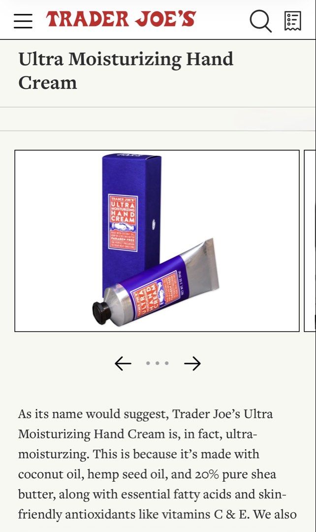 Trader Joe's Ultra Moisturizing Hand Cream (Category: Hands & Nails) located in Manila. Submitted by jeromestanley (Listing ID 1434201031, Image 3). Description: Authentic Trader Joe’s Product from USA; each sold separately (not as set) - Trader Joe's Ultra Moisturizing Hand Cream. - Made with coconut oil, hemp seed oil, and 20% shea butter. - Paraben-free. - Each tube contains 3 oz (85g) of hand cream. - The perfect precursor to your next greeti