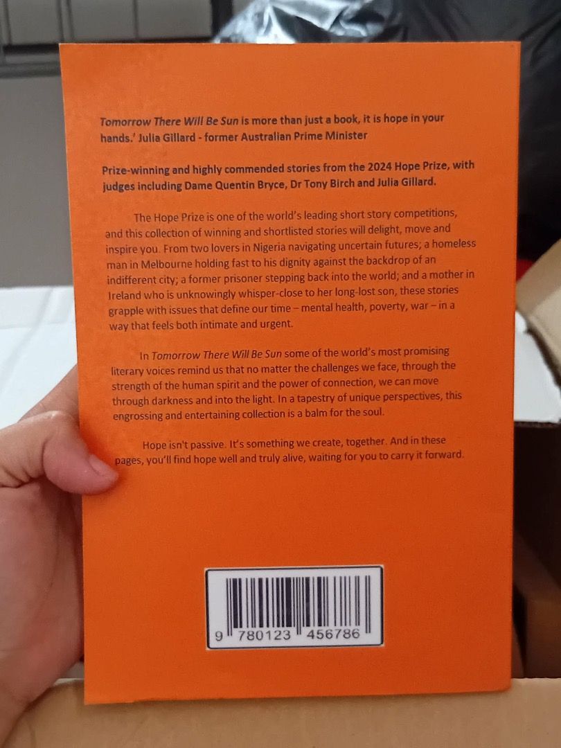 Tomorrow There Will Be Sun: A Hope Prize Anthology (Category: Storybooks) located in Quezon City. Submitted by jazmine9 (Listing ID 1447221148, Image 2). Description: - Anthology of winning & shortlisted stories from the 2024 Hope Prize. - Features stories from judges: Dame Quentin Bryce, Dr Tony Birch, Julia Gillard. - Explores important themes: mental health, poverty, and war. - A collection that offers hope and connection, a balm for the soul.