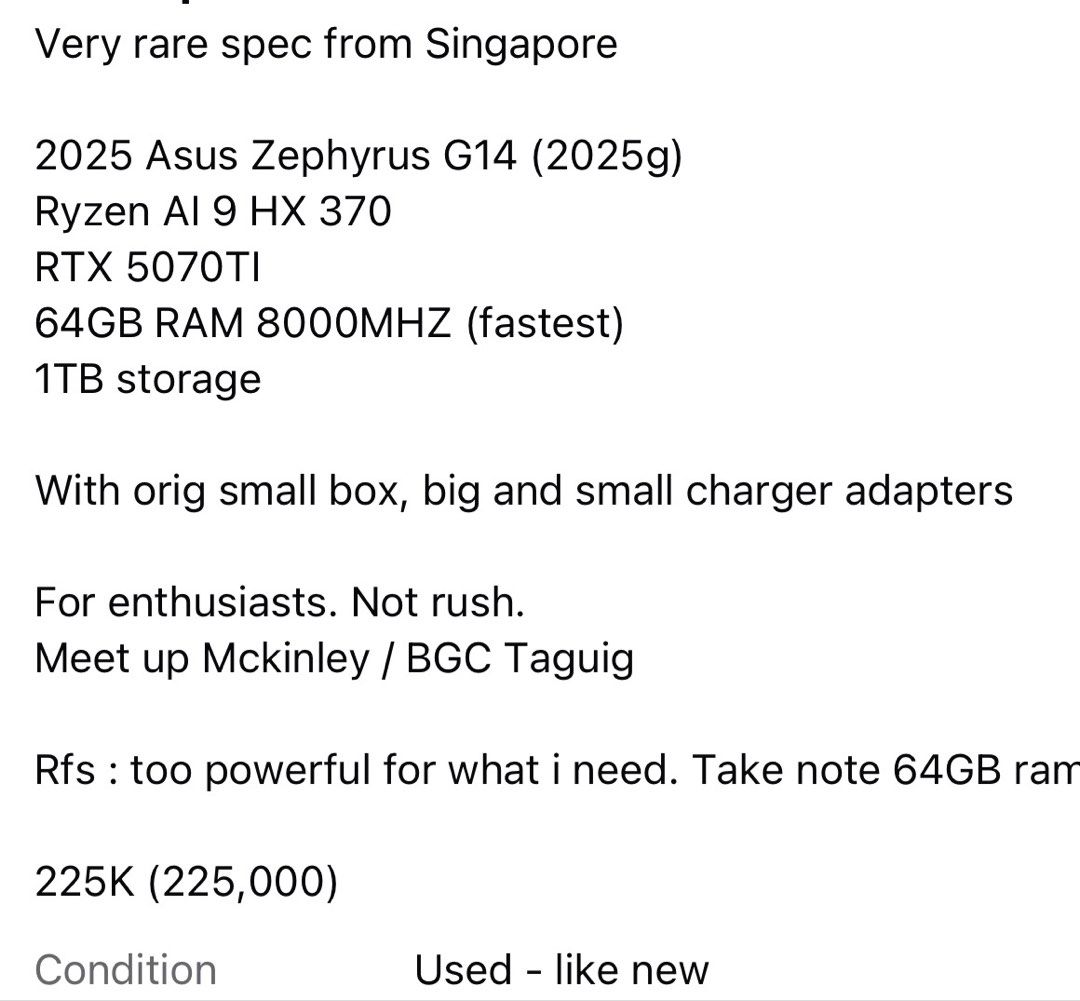 Zephyrus G14 64gb ram rtx5070ti (Category: Laptops & Notebooks) located in Makati City. Submitted by mcdomnald (Listing ID 1452525777, Image 1). Description: Very rare spec from Singapore 2025 Asus Zephyrus G14 (2025g) Ryzen Al 9 HX 370 RTX 5070TI 64GB RAM 8000MHZ (fastest) 1TB storage With orig small box, big and small charger adapters For enthusiasts. Not rush. Meet up Mckinley / BGC Taguig Rfs : too powerful for what i need. Take note 64GB ram