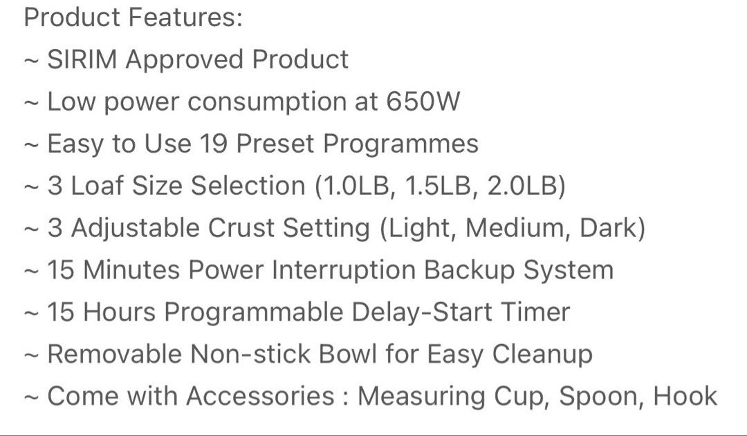 Pensonic Bread Maker (Category: Breadmakers) located in Seri Kembangan. Submitted by anasanas (Listing ID 1454083007, Image 2). Description: - 19 preset bread-making programs - 3 loaf size options: 1.0LB, 1.5LB, 2.0LB - 3 crust shade settings: Light, Medium, Dark - 15-minute power interruption backup - 15-hour delay timer for fresh bread anytime - Removable non-stick bowl for easy cleaning - Accessories included: measuring cup, spoon, and hook.