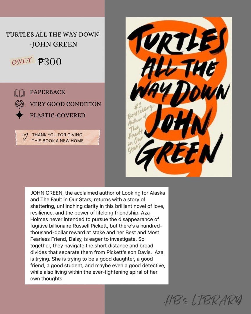Turtles All The Way Down by John Green (paperback) (Category: Storybooks) located in Manila. Submitted by honey.001 (Listing ID 1461350021, Image 1). Description: -PAPERBACK -VERY GOOD CONDITION -PLASTIC-COVERED •THANK YOU FOR GIVING THIS BOOK A NEW HOME .